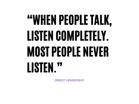 “When people talk, listen completely. Most people never listen.”  Ernest Hemingway